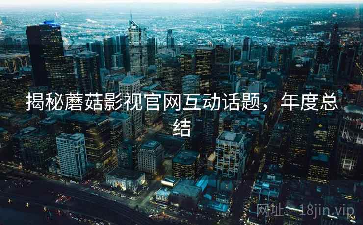 揭秘蘑菇影视官网互动话题，年度总结