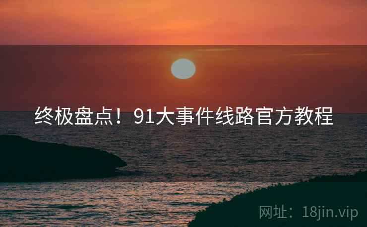 终极盘点！91大事件线路官方教程