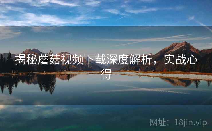 揭秘蘑菇视频下载深度解析，实战心得