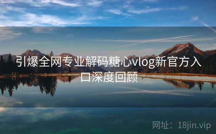 引爆全网专业解码糖心vlog新官方入口深度回顾