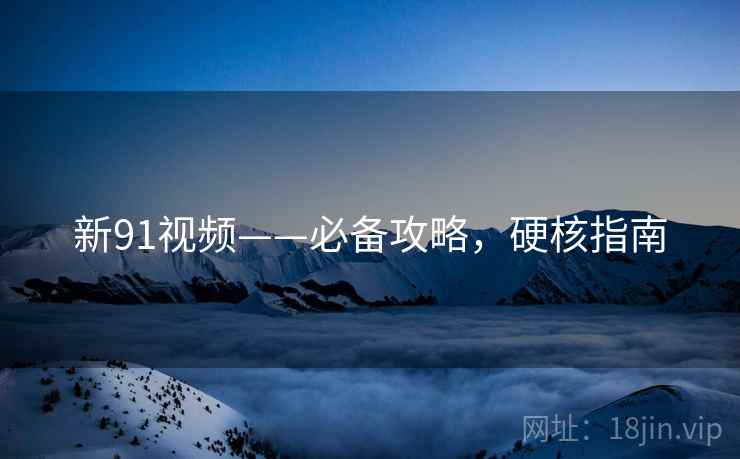 新91视频——必备攻略，硬核指南