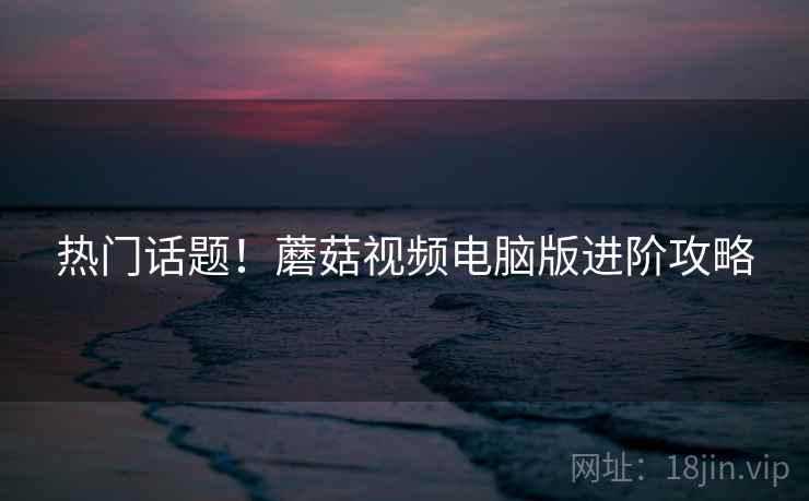 热门话题！蘑菇视频电脑版进阶攻略